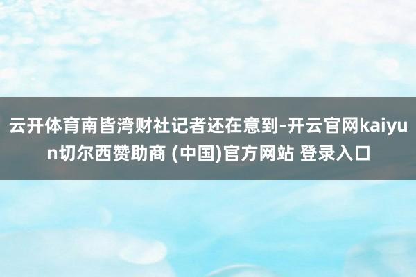 云开体育南皆湾财社记者还在意到-开云官网kaiyun切尔西赞助商 (中国)官方网站 登录入口