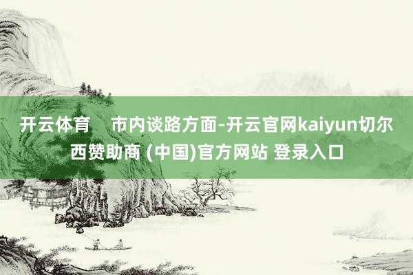 开云体育    市内谈路方面-开云官网kaiyun切尔西赞助商 (中国)官方网站 登录入口