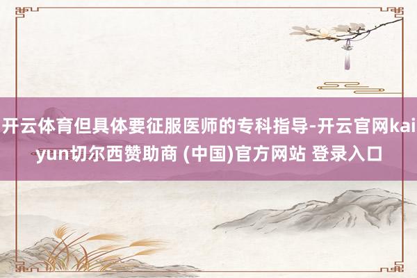 开云体育但具体要征服医师的专科指导-开云官网kaiyun切尔西赞助商 (中国)官方网站 登录入口