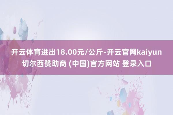 开云体育进出18.00元/公斤-开云官网kaiyun切尔西赞助商 (中国)官方网站 登录入口