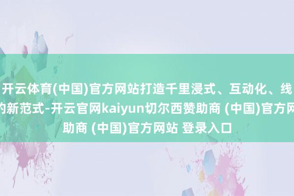 开云体育(中国)官方网站打造千里浸式、互动化、线上线下长入的新范式-开云官网kaiyun切尔西赞助商 (中国)官方网站 登录入口