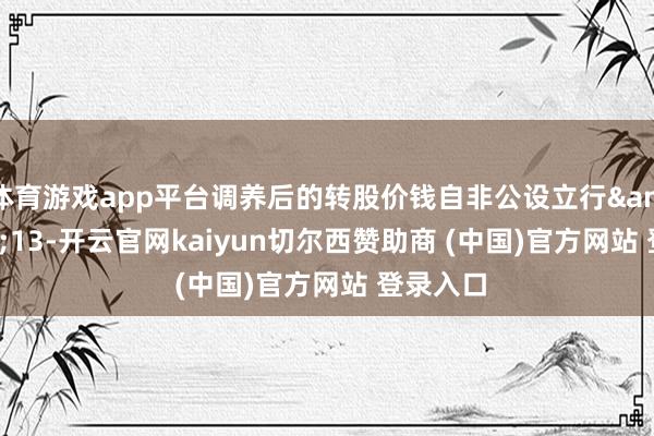 体育游戏app平台调养后的转股价钱自非公设立行 13-开云官网kaiyun切尔西赞助商 (中国)官方网站 登录入口