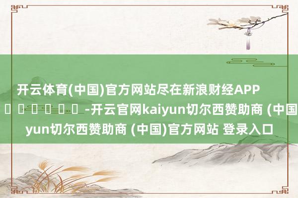开云体育(中国)官方网站尽在新浪财经APP            													-开云官网kaiyun切尔西赞助商 (中国)官方网站 登录入口