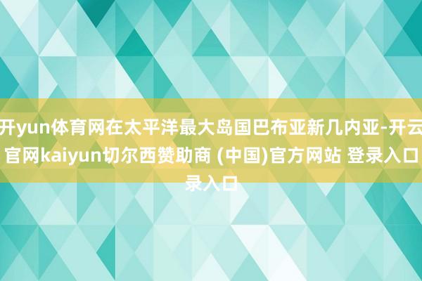 开yun体育网在太平洋最大岛国巴布亚新几内亚-开云官网kaiyun切尔西赞助商 (中国)官方网站 登录入口