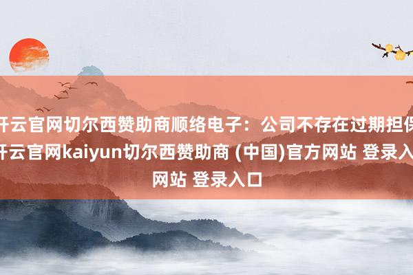 开云官网切尔西赞助商顺络电子：公司不存在过期担保-开云官网kaiyun切尔西赞助商 (中国)官方网站 登录入口