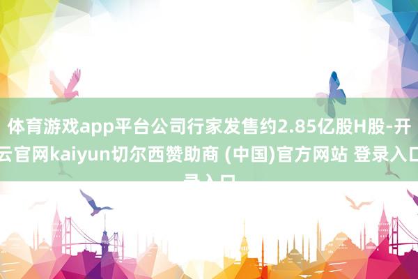 体育游戏app平台公司行家发售约2.85亿股H股-开云官网kaiyun切尔西赞助商 (中国)官方网站 登录入口