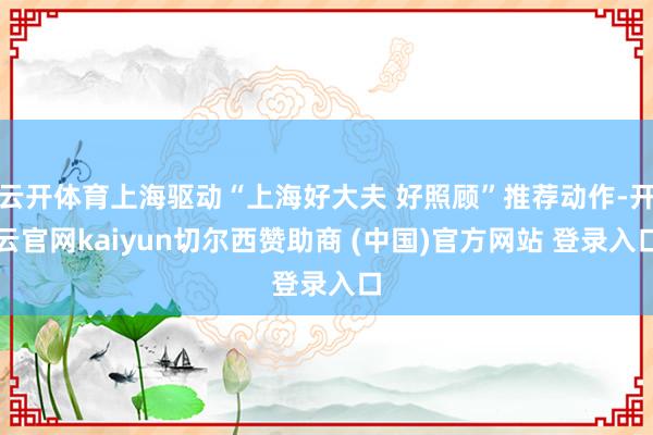 云开体育上海驱动“上海好大夫 好照顾”推荐动作-开云官网kaiyun切尔西赞助商 (中国)官方网站 登录入口