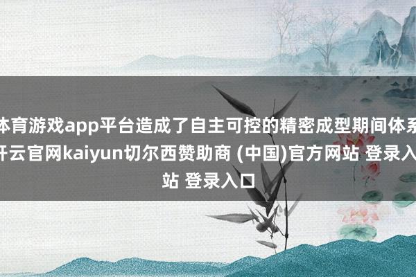 体育游戏app平台造成了自主可控的精密成型期间体系-开云官网kaiyun切尔西赞助商 (中国)官方网站 登录入口