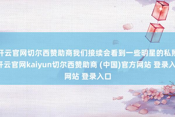 开云官网切尔西赞助商我们接续会看到一些明星的私照-开云官网kaiyun切尔西赞助商 (中国)官方网站 登录入口