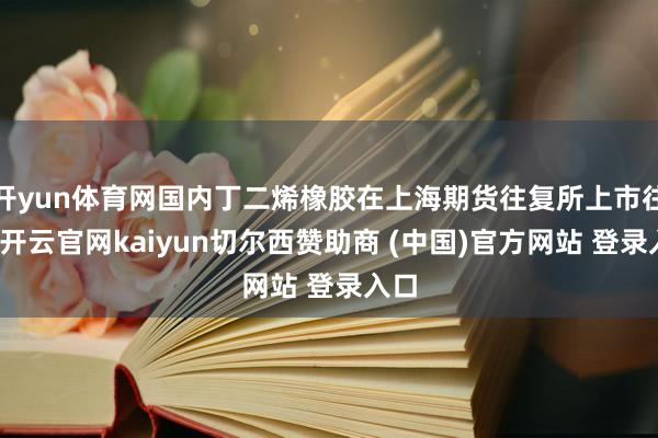 开yun体育网国内丁二烯橡胶在上海期货往复所上市往复-开云官网kaiyun切尔西赞助商 (中国)官方网站 登录入口
