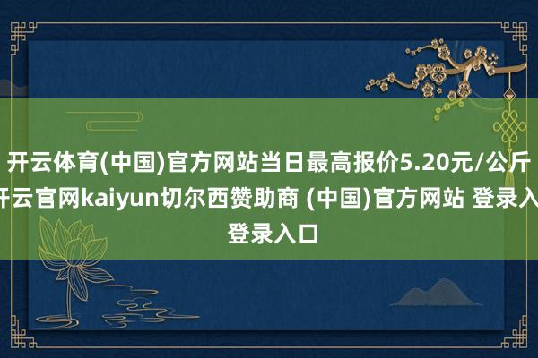 开云体育(中国)官方网站当日最高报价5.20元/公斤-开云官网kaiyun切尔西赞助商 (中国)官方网站 登录入口