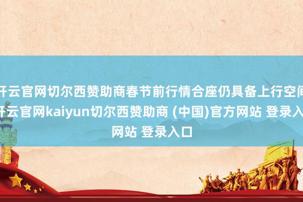 开云官网切尔西赞助商春节前行情合座仍具备上行空间-开云官网kaiyun切尔西赞助商 (中国)官方网站 登录入口