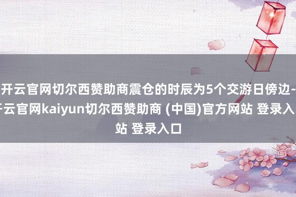 开云官网切尔西赞助商震仓的时辰为5个交游日傍边-开云官网kaiyun切尔西赞助商 (中国)官方网站 登录入口