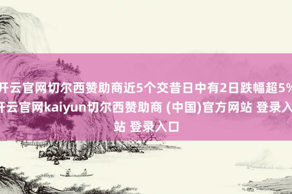 开云官网切尔西赞助商近5个交昔日中有2日跌幅超5%-开云官网kaiyun切尔西赞助商 (中国)官方网站 登录入口