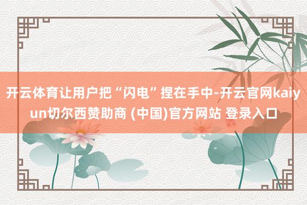 开云体育让用户把“闪电”捏在手中-开云官网kaiyun切尔西赞助商 (中国)官方网站 登录入口