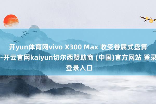 开yun体育网vivo X300 Max 收受眷属式盘算讲话-开云官网kaiyun切尔西赞助商 (中国)官方网站 登录入口