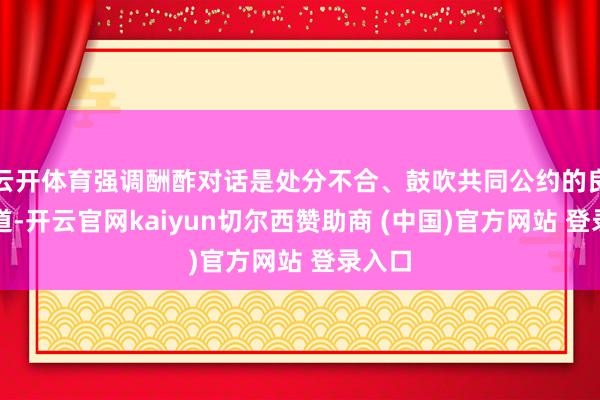 云开体育强调酬酢对话是处分不合、鼓吹共同公约的良性门道-开云官网kaiyun切尔西赞助商 (中国)官方网站 登录入口