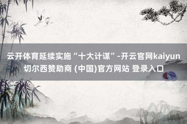云开体育延续实施“十大计谋”-开云官网kaiyun切尔西赞助商 (中国)官方网站 登录入口
