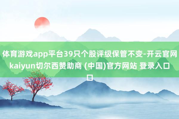 体育游戏app平台39只个股评级保管不变-开云官网kaiyun切尔西赞助商 (中国)官方网站 登录入口