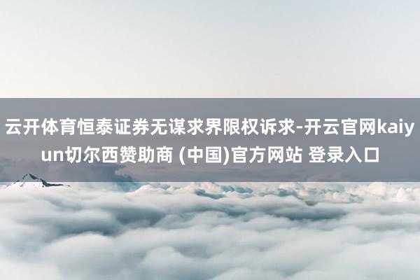 云开体育恒泰证券无谋求界限权诉求-开云官网kaiyun切尔西赞助商 (中国)官方网站 登录入口