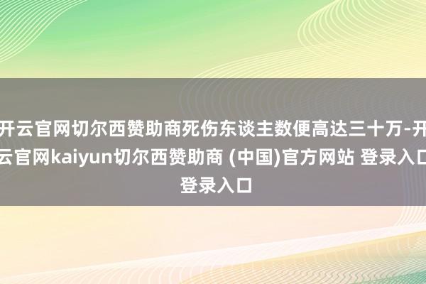开云官网切尔西赞助商死伤东谈主数便高达三十万-开云官网kaiyun切尔西赞助商 (中国)官方网站 登录入口