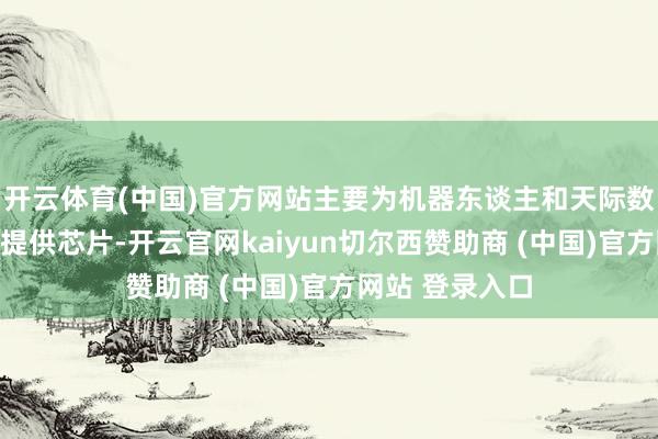 开云体育(中国)官方网站主要为机器东谈主和天际数据中心等神志提供芯片-开云官网kaiyun切尔西赞助商 (中国)官方网站 登录入口