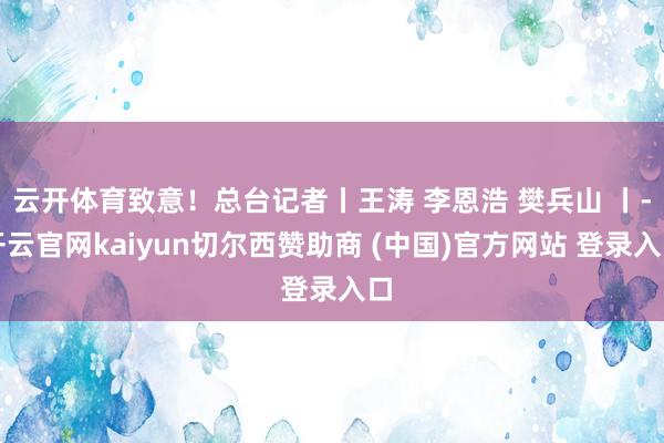 云开体育致意！总台记者丨王涛 李恩浩 樊兵山 丨-开云官网kaiyun切尔西赞助商 (中国)官方网站 登录入口