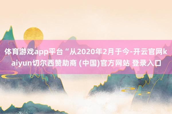 体育游戏app平台“从2020年2月于今-开云官网kaiyun切尔西赞助商 (中国)官方网站 登录入口
