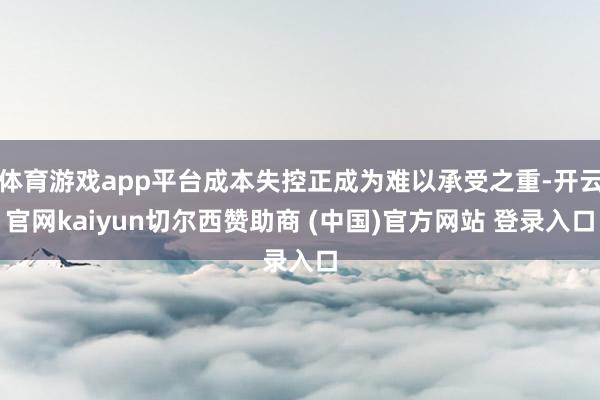 体育游戏app平台成本失控正成为难以承受之重-开云官网kaiyun切尔西赞助商 (中国)官方网站 登录入口