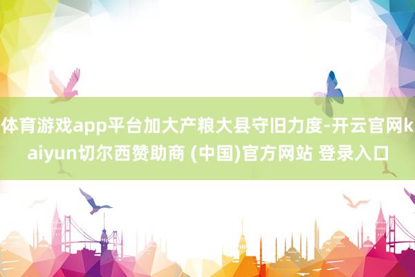 体育游戏app平台加大产粮大县守旧力度-开云官网kaiyun切尔西赞助商 (中国)官方网站 登录入口