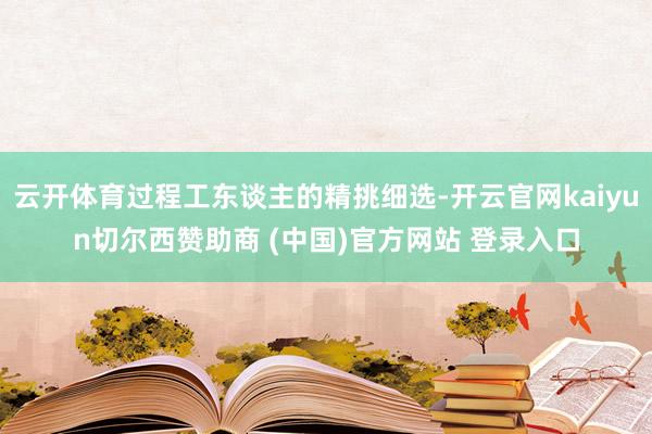 云开体育过程工东谈主的精挑细选-开云官网kaiyun切尔西赞助商 (中国)官方网站 登录入口