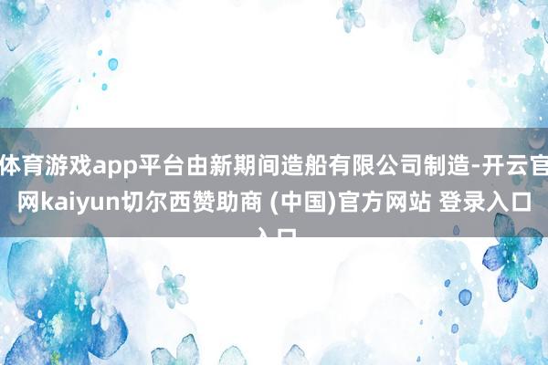 体育游戏app平台由新期间造船有限公司制造-开云官网kaiyun切尔西赞助商 (中国)官方网站 登录入口