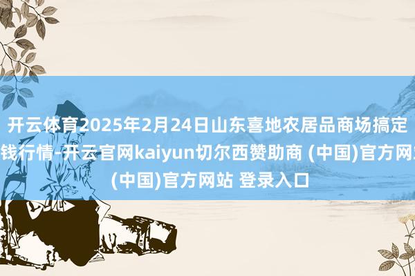 开云体育2025年2月24日山东喜地农居品商场搞定有限公司价钱行情-开云官网kaiyun切尔西赞助商 (中国)官方网站 登录入口