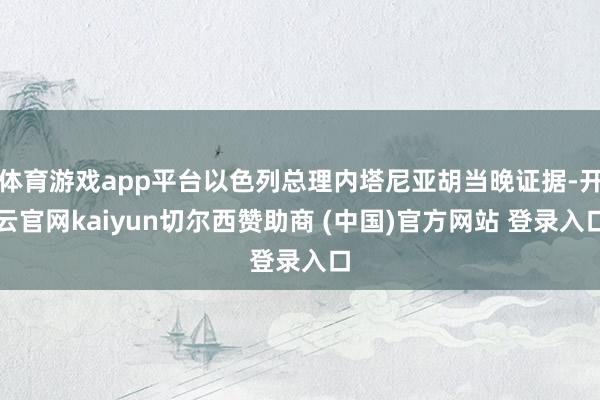 体育游戏app平台以色列总理内塔尼亚胡当晚证据-开云官网kaiyun切尔西赞助商 (中国)官方网站 登录入口