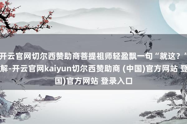 开云官网切尔西赞助商菩提祖师轻盈飘一句“就这？”唾手化解-开云官网kaiyun切尔西赞助商 (中国)官方网站 登录入口