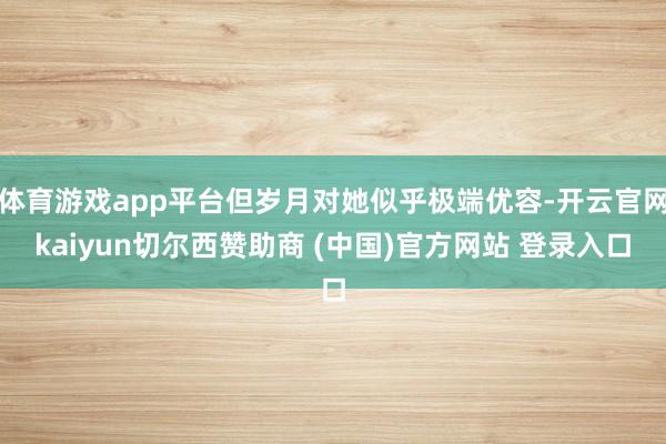 体育游戏app平台但岁月对她似乎极端优容-开云官网kaiyun切尔西赞助商 (中国)官方网站 登录入口