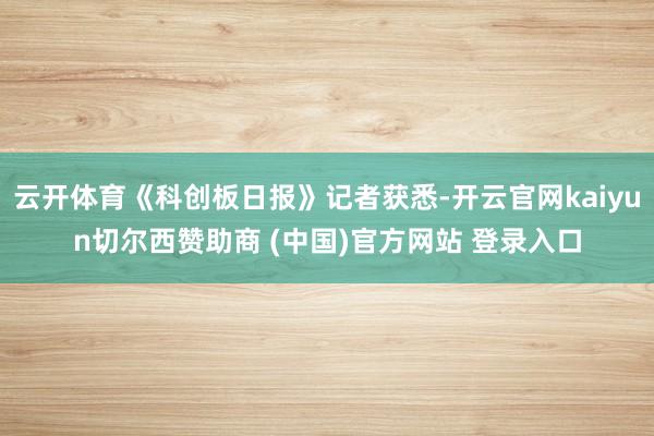云开体育《科创板日报》记者获悉-开云官网kaiyun切尔西赞助商 (中国)官方网站 登录入口