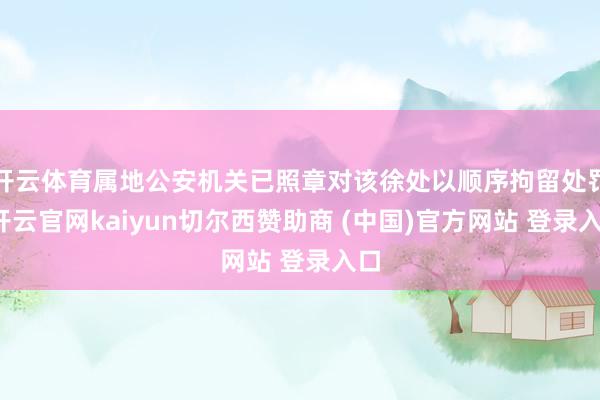 开云体育属地公安机关已照章对该徐处以顺序拘留处罚-开云官网kaiyun切尔西赞助商 (中国)官方网站 登录入口