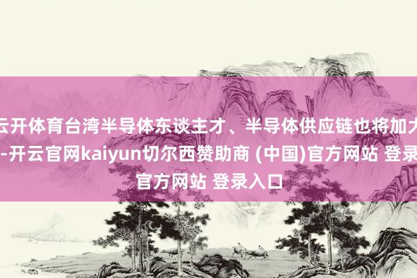 云开体育台湾半导体东谈主才、半导体供应链也将加大外流-开云官网kaiyun切尔西赞助商 (中国)官方网站 登录入口