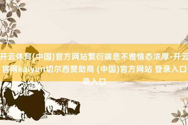 开云体育(中国)官方网站繁衍端悲不雅情态浓厚-开云官网kaiyun切尔西赞助商 (中国)官方网站 登录入口