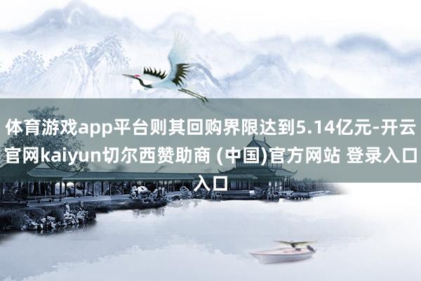 体育游戏app平台则其回购界限达到5.14亿元-开云官网kaiyun切尔西赞助商 (中国)官方网站 登录入口