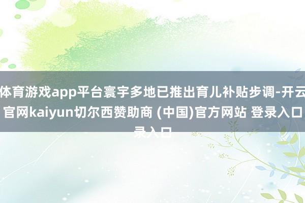 体育游戏app平台寰宇多地已推出育儿补贴步调-开云官网kaiyun切尔西赞助商 (中国)官方网站 登录入口