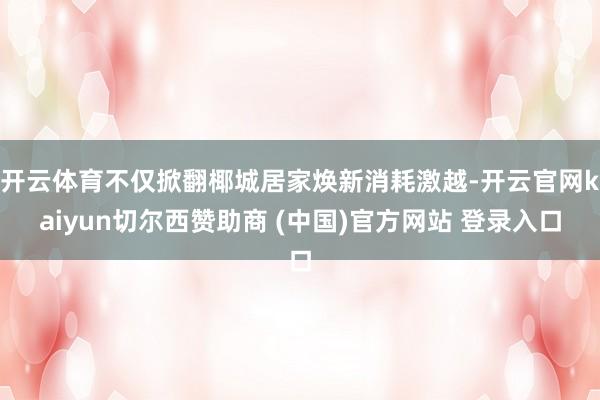 开云体育不仅掀翻椰城居家焕新消耗激越-开云官网kaiyun切尔西赞助商 (中国)官方网站 登录入口