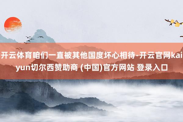 开云体育咱们一直被其他国度坏心相待-开云官网kaiyun切尔西赞助商 (中国)官方网站 登录入口