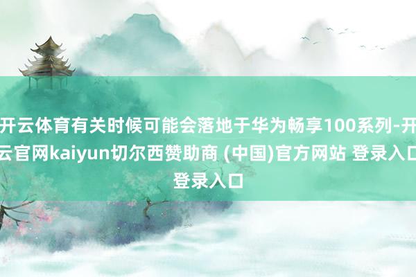 开云体育有关时候可能会落地于华为畅享100系列-开云官网kaiyun切尔西赞助商 (中国)官方网站 登录入口