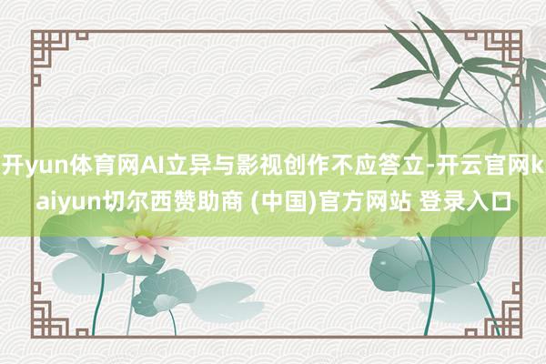 开yun体育网AI立异与影视创作不应答立-开云官网kaiyun切尔西赞助商 (中国)官方网站 登录入口