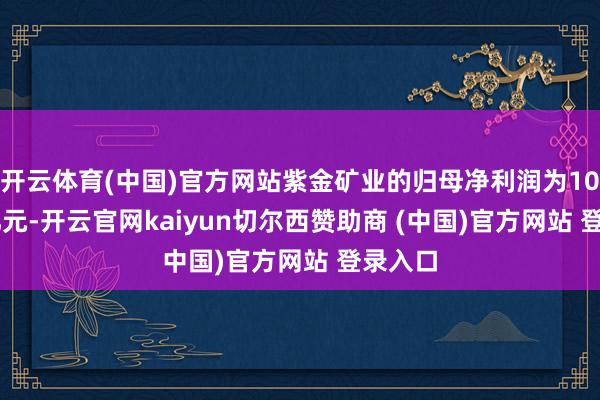 开云体育(中国)官方网站紫金矿业的归母净利润为101.67亿元-开云官网kaiyun切尔西赞助商 (中国)官方网站 登录入口