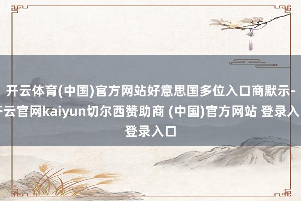 开云体育(中国)官方网站　　好意思国多位入口商默示-开云官网kaiyun切尔西赞助商 (中国)官方网站 登录入口