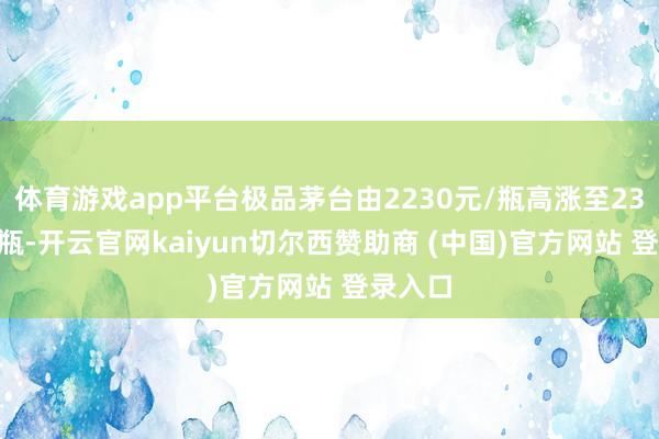 体育游戏app平台极品茅台由2230元/瓶高涨至2360元/瓶-开云官网kaiyun切尔西赞助商 (中国)官方网站 登录入口