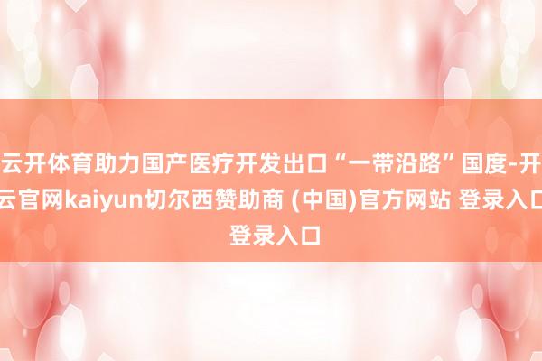 云开体育助力国产医疗开发出口“一带沿路”国度-开云官网kaiyun切尔西赞助商 (中国)官方网站 登录入口